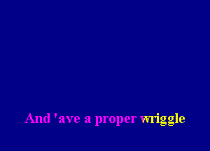 And 'ave a proper wriggle