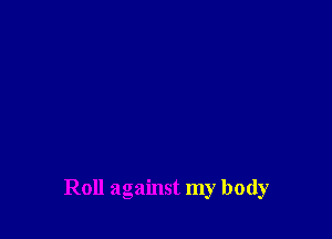 Roll against my body