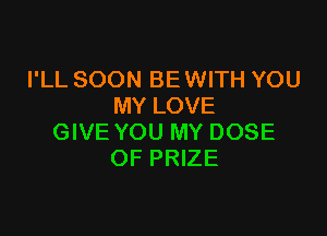 I'LL SOON BE WITH YOU
MY LOVE

GIVE YOU MY DOSE
OF PRIZE