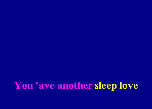 You 'ave another sleep love