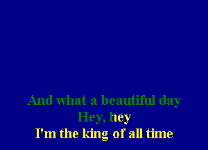 And what a beautiful day
Hey, hey
I'm the king of all time