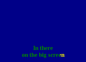 In there
on the big screen