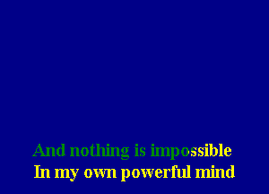 And nothing is impossible
In my own powerful mind