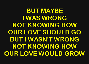 BUT MAYBE
IWAS WRONG
NOT KNOWING HOW
OUR LOVE SHOULD G0
BUT I WASN'TWRONG
NOT KNOWING HOW
OUR LOVE WOULD GROW