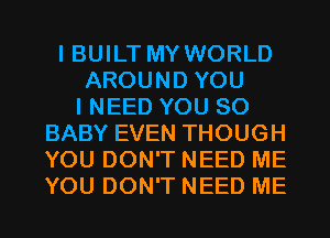 I BUILT MY WORLD
AROUND YOU
I NEED YOU SO
BABY EVEN THOUGH
YOU DON'T NEED ME
YOU DON'T NEED ME