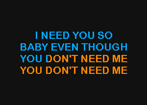 I NEED YOU SO
BABY EVEN THOUGH
YOU DON'T NEED ME
YOU DON'T NEED ME