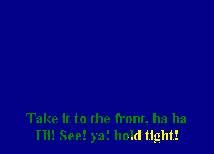 Take it to the front, ha ha
Hi! See! ya! hold tight!