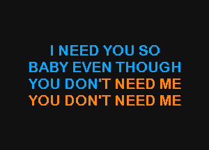 I NEED YOU SO
BABY EVEN THOUGH
YOU DON'T NEED ME
YOU DON'T NEED ME