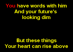 You have words with him
And your future's
looking dim

But these things
Your heart can rise above