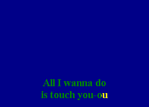 All I wanna do
is touch you-ou