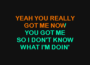 YEAH YOU REALLY
GOT ME NOW

YOU GOT ME
SO I DON'T KNOW
WHAT I'M DOIN'