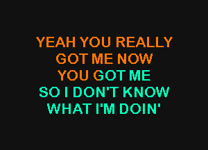 YEAH YOU REALLY
GOT ME NOW

YOU GOT ME
SO I DON'T KNOW
WHAT I'M DOIN'