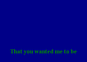 That you wanted me to be