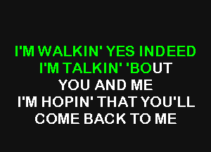 I'M WALKIN'YES INDEED
I'M TALKIN' 'BOUT
YOU AND ME
I'M HOPIN'THAT YOU'LL
COME BACK TO ME