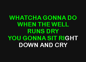 WHATCHA GONNA DO
WHEN THE WELL

RUNS DRY
YOU GONNA SIT RIGHT
DOWN AND CRY