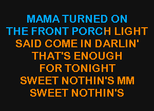 MAMA TURNED ON
THE FRONT PORCH LIGHT
SAID COME IN DARLIN'
THAT'S ENOUGH
FOR TONIGHT
SWEET NOTHIN'S MM
SWEET NOTHIN'S