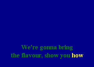 We're gonna bring
the flavour, show you how