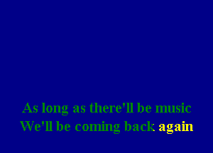 As long as there'll be music
We'll be coming back again