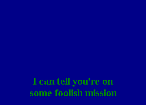 I can tell you're on
some foolish mission