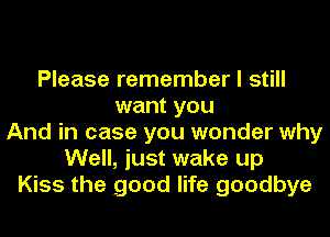 Please remember I still
want you
And in case you wonder why
Well, just wake up
Kiss the good life goodbye