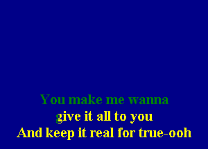 You make me wanna
give it all to you
And keep it real for tme-ooh