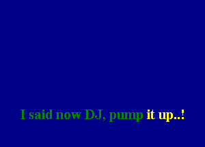 I said now DJ, pump it up..!