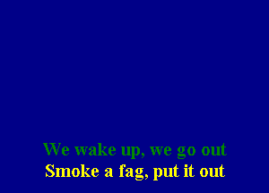 We wake up, we go out
Smoke a fag, put it out