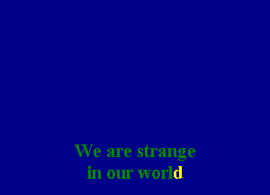 We are strange
in our world