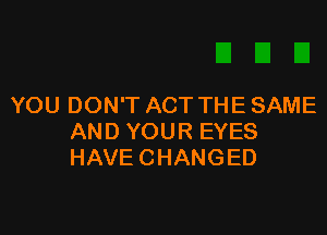 YOU DON'T ACT THE SAME

AND YOUR EYES
HAVECHANGED