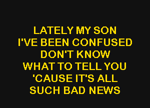 LATELY MY SON
I'VE BEEN CONFUSED
DON'T KNOW
WHAT TO TELL YOU
'CAUSE IT'S ALL
SUCH BAD NEWS