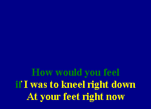 Honr would you feel
if I was to kneel right down
At your feet right nonr