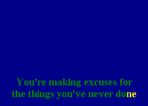You're making excuses for
the things you've never done