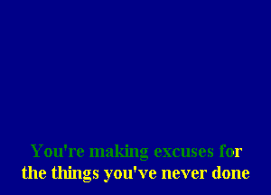 You're making excuses for
the things you've never done