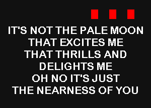 IT'S NOT THE PALE MOON
THAT EXCITES ME
THAT THRILLS AND
DELIGHTS ME
OH NO IT'S JUST
THE NEARNESS OF YOU