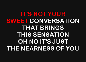 CONVERSATION
THAT BRINGS
THIS SENSATION
OH NO IT'S JUST
THE NEARNESS OF YOU