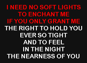 THE RIGHT TO HOLD YOU
EVER SO TIGHT
AND TO FEEL
IN THE NIGHT
THE NEARNESS OF YOU