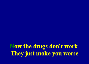N ow the drugs don't work
They just make you worse