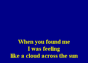 When you found me
I was feeling
like a cloud across the sun