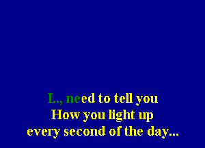 I.., need to tell you
How you light up
every second of the day...