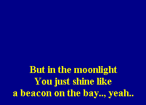But in the moonlight
You just shine like
a beacon on the bay.., yeah..