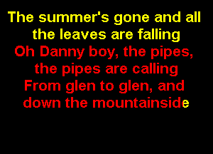 The summer's gone and all
the leaves are falling
Oh Danny boy, the pipes,
the pipes are calling
From glen to glen, and
down the mountainside