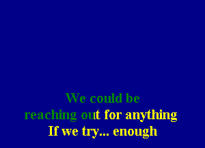 We could be
reaching out for anything
If we try... enough