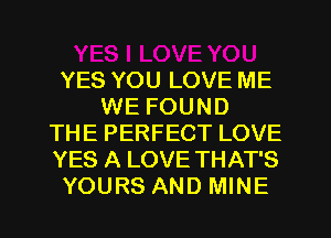 YES YOU LOVE ME
WE FOUND
THE PERFECT LOVE
YES A LOVE THAT'S
YOURS AND MINE