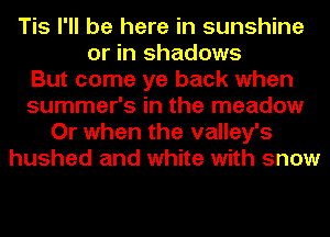 Tis I'll be here in sunshine
or in shadows
But come ye back when
summer's in the meadow
Or when the valley's
hushed and white with snow