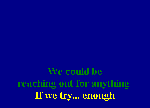 We could be
reaching out for anything
If we try... enough