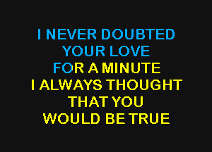 I NEVER DOUBTED
YOUR LOVE
FOR A MINUTE
I ALWAYS THOUGHT
THAT YOU

WOULD BETRUE l