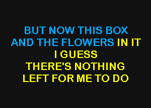 BUT NOW THIS BOX
AND THE FLOWERS IN IT
I GUESS
THERE'S NOTHING
LEFT FOR METO D0