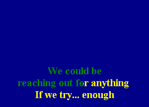 We could be
reaching out for anything
If we try... enough