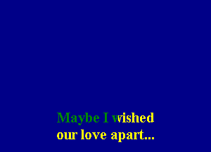 Maybe I wished
our love apart...