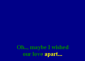 Oh.., maybe I Wished
our love apart...
